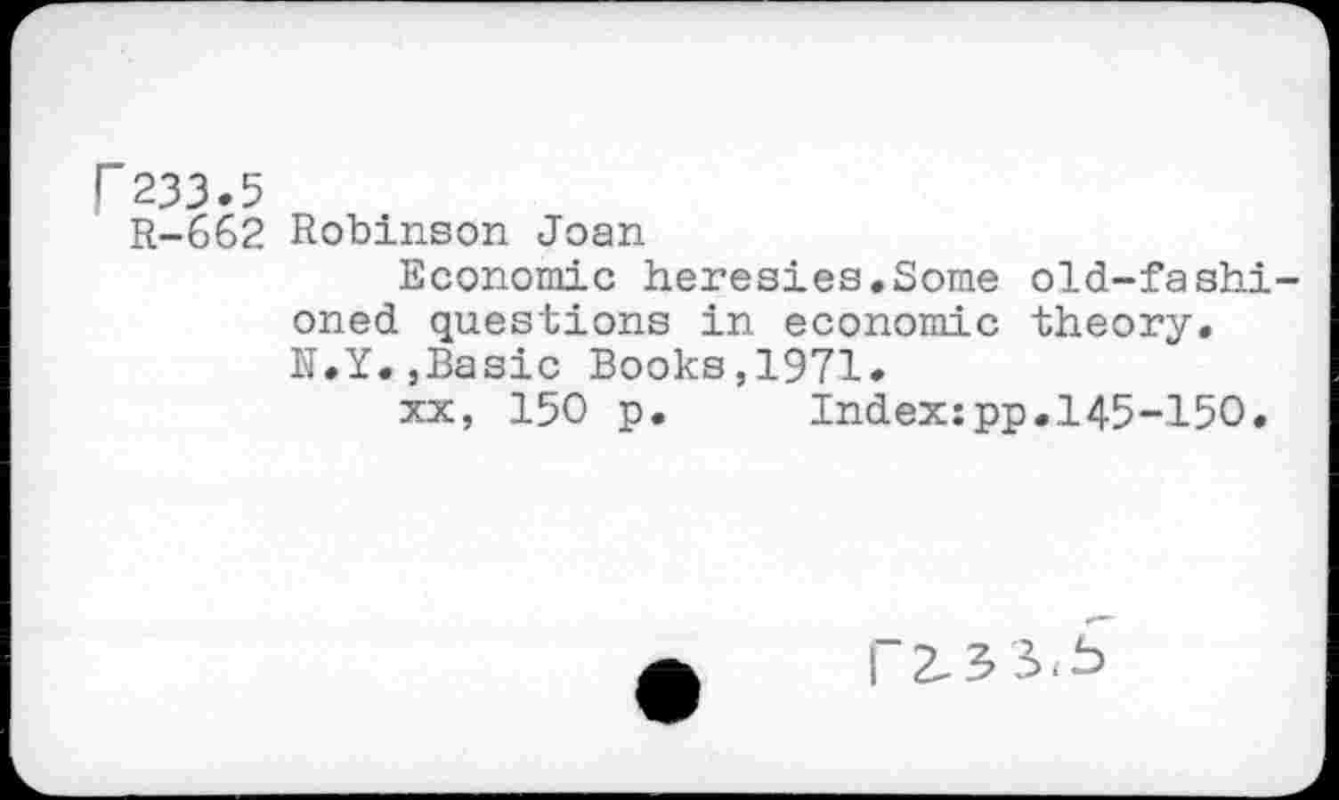 ﻿r 233.5
R-662 Robinson Joan
Economic heresies.Some old-fashioned questions in economic theory. N.Y..Basic Books,1971.
xx, 150 p.	Index:pp.145-150.
I~2.3 5.5